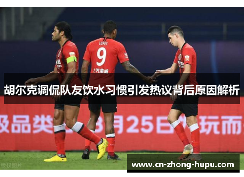 胡尔克调侃队友饮水习惯引发热议背后原因解析