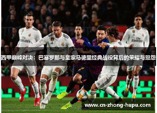 西甲巅峰对决：巴塞罗那与皇家马德里经典战役背后的荣耀与恩怨