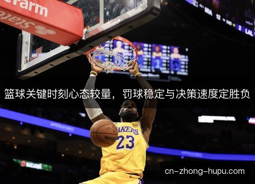 篮球关键时刻心态较量，罚球稳定与决策速度定胜负